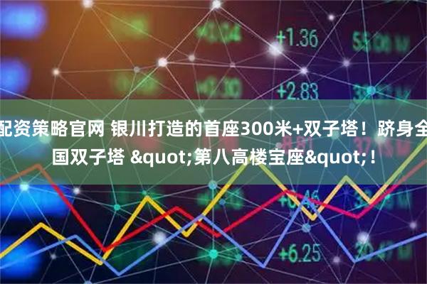 配资策略官网 银川打造的首座300米+双子塔！跻身全国双子塔 "第八高楼宝座"！