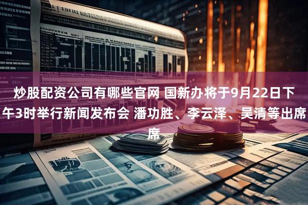 炒股配资公司有哪些官网 国新办将于9月22日下午3时举行新闻发布会 潘功胜、李云泽、吴清等出席