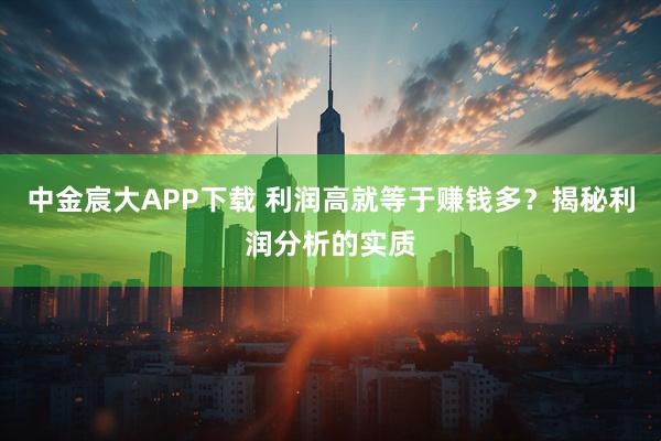 中金宸大APP下载 利润高就等于赚钱多？揭秘利润分析的实质