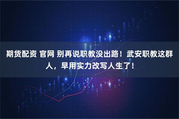 期货配资 官网 别再说职教没出路！武安职教这群人，早用实力改写人生了！