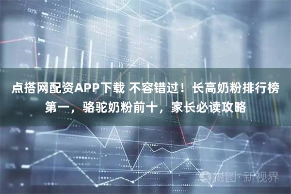 点搭网配资APP下载 不容错过！长高奶粉排行榜第一，骆驼奶粉前十，家长必读攻略