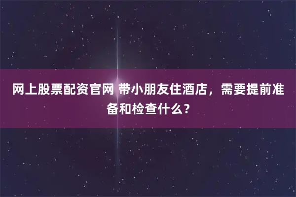 网上股票配资官网 带小朋友住酒店，需要提前准备和检查什么？