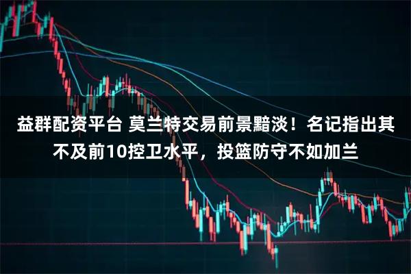 益群配资平台 莫兰特交易前景黯淡！名记指出其不及前10控卫水平，投篮防守不如加兰