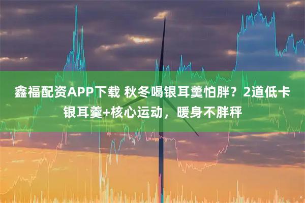 鑫福配资APP下载 秋冬喝银耳羹怕胖？2道低卡银耳羹+核心运动，暖身不胖秤