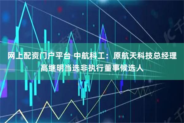 网上配资门户平台 中航科工：原航天科技总经理高继明当选非执行董事候选人
