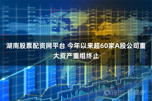 湖南股票配资网平台 今年以来超60家A股公司重大资产重组终止