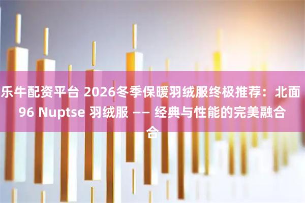 乐牛配资平台 2026冬季保暖羽绒服终极推荐：北面 96 Nuptse 羽绒服 —— 经典与性能的完美融合