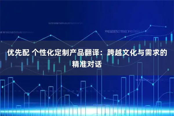 优先配 个性化定制产品翻译：跨越文化与需求的精准对话