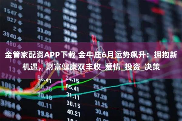 金管家配资APP下载 金牛座6月运势飙升：拥抱新机遇，财富健康双丰收_爱情_投资_决策