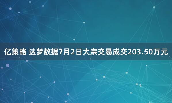 亿策略 达梦数据7月2日大宗交易成交203.50万元