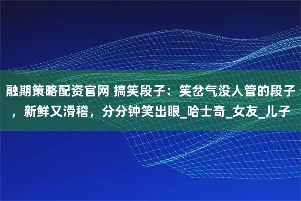 融期策略配资官网 搞笑段子：笑岔气没人管的段子，新鲜又滑稽，分分钟笑出眼_哈士奇_女友_儿子