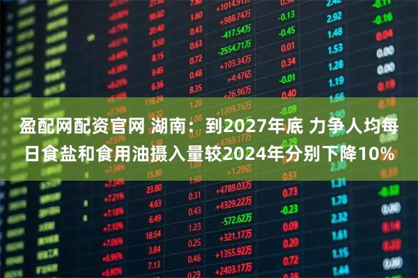 盈配网配资官网 湖南：到2027年底 力争人均每日食盐和食用油摄入量较2024年分别下降10%