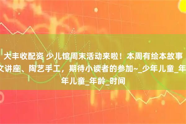 大丰收配资 少儿馆周末活动来啦！本周有绘本故事、甲骨文讲座、陶艺手工，期待小读者的参加~_少年儿童_年龄_时间