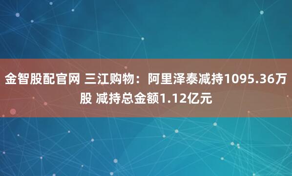 金智股配官网 三江购物：阿里泽泰减持1095.36万股 减持总金额1.12亿元