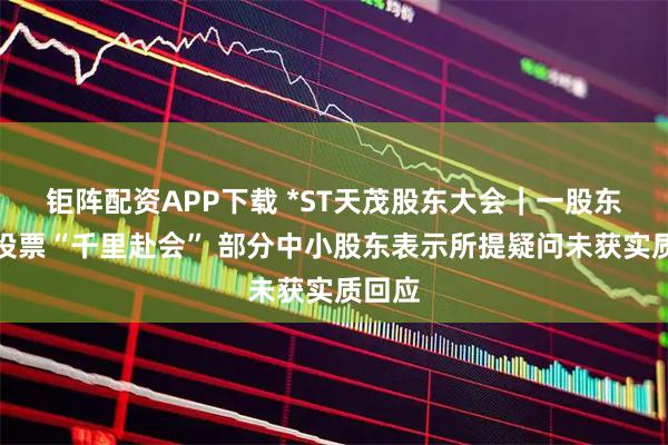 钜阵配资APP下载 *ST天茂股东大会｜一股东称为投票“千里赴会” 部分中小股东表示所提疑问未获实质回应