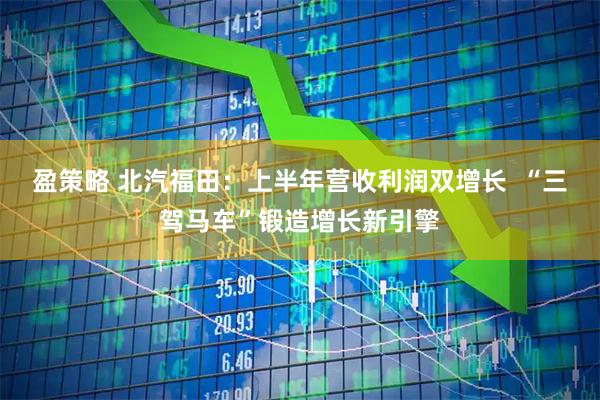 盈策略 北汽福田：上半年营收利润双增长  “三驾马车”锻造增长新引擎
