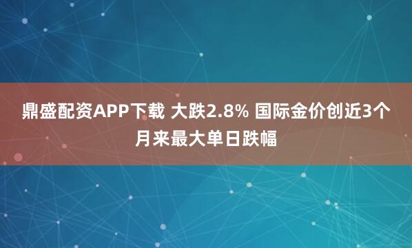 鼎盛配资APP下载 大跌2.8% 国际金价创近3个月来最大单日跌幅