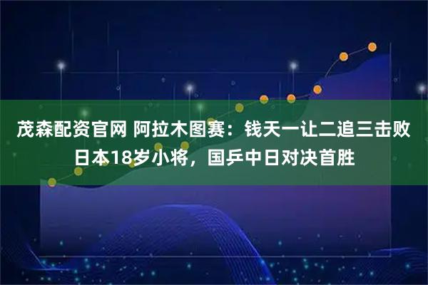 茂森配资官网 阿拉木图赛：钱天一让二追三击败日本18岁小将，国乒中日对决首胜