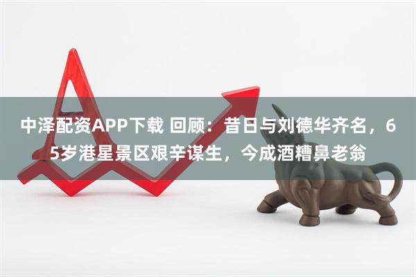 中泽配资APP下载 回顾：昔日与刘德华齐名，65岁港星景区艰辛谋生，今成酒糟鼻老翁