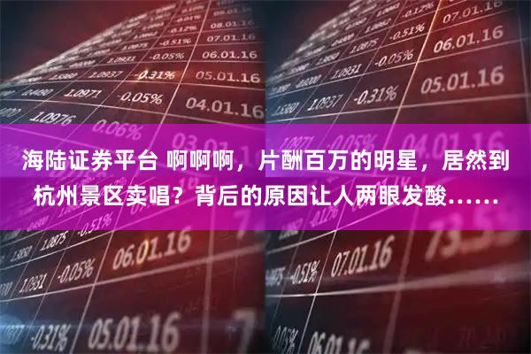 海陆证券平台 啊啊啊，片酬百万的明星，居然到杭州景区卖唱？背后的原因让人两眼发酸……