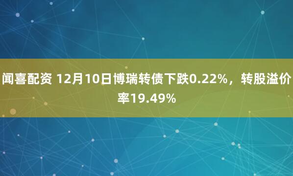 闻喜配资 12月10日博瑞转债下跌0.22%，转股溢价率19.49%