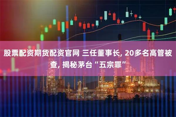 股票配资期货配资官网 三任董事长, 20多名高管被查, 揭秘茅台“五宗罪”