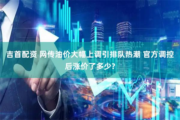 吉首配资 网传油价大幅上调引排队热潮 官方调控后涨价了多少?