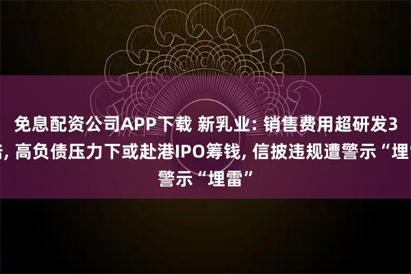 免息配资公司APP下载 新乳业: 销售费用超研发35倍, 高负债压力下或赴港IPO筹钱, 信披违规遭警示“埋雷”
